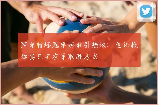阿尔特塔冠军痴狂引热议：电讯报称其已不在乎取胜方式