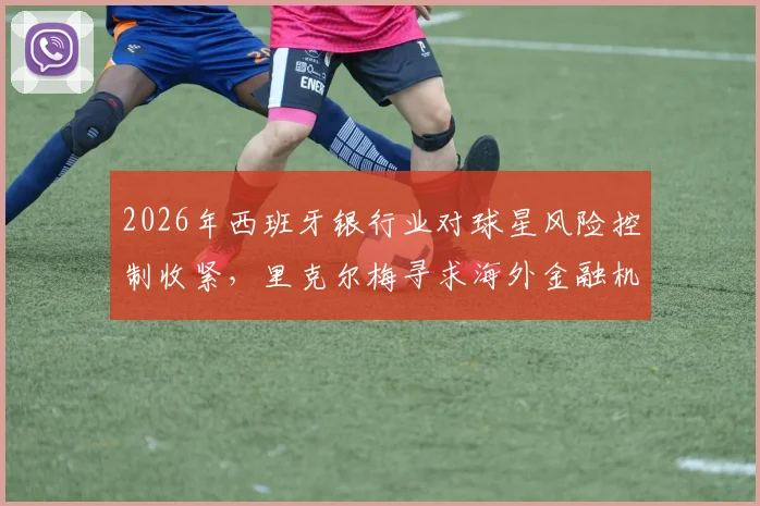 2026年西班牙银行业对球星风险控制收紧，里克尔梅寻求海外金融机构担保支持