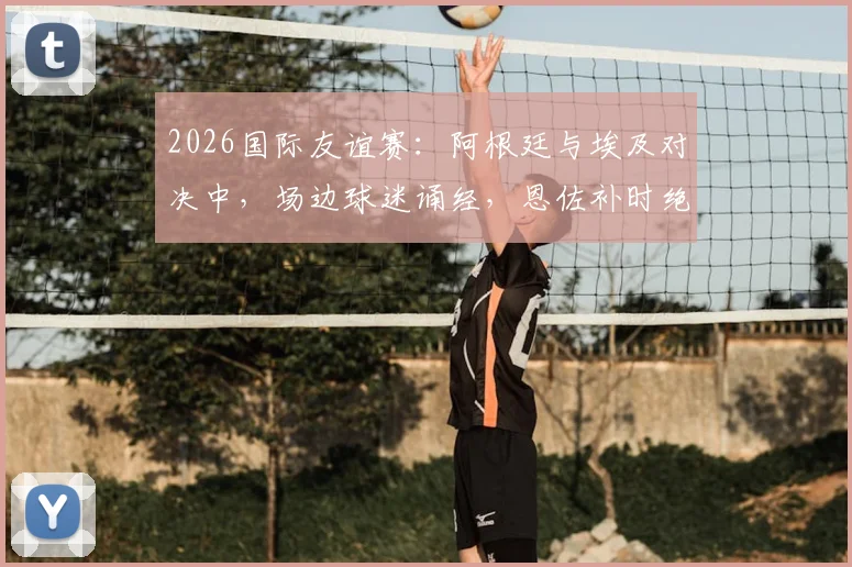 2026国际友谊赛：阿根廷与埃及对决中，场边球迷诵经，恩佐补时绝杀背后引发的信仰与足球讨论