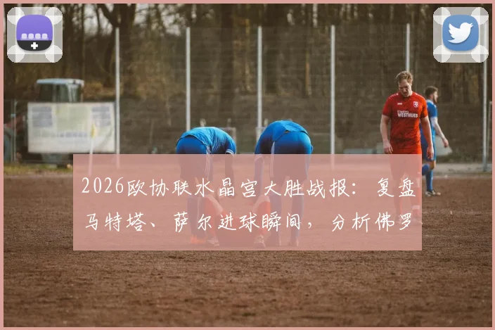 2026欧协联水晶宫大胜战报：复盘马特塔、萨尔进球瞬间，分析佛罗伦萨为何0-3惨败