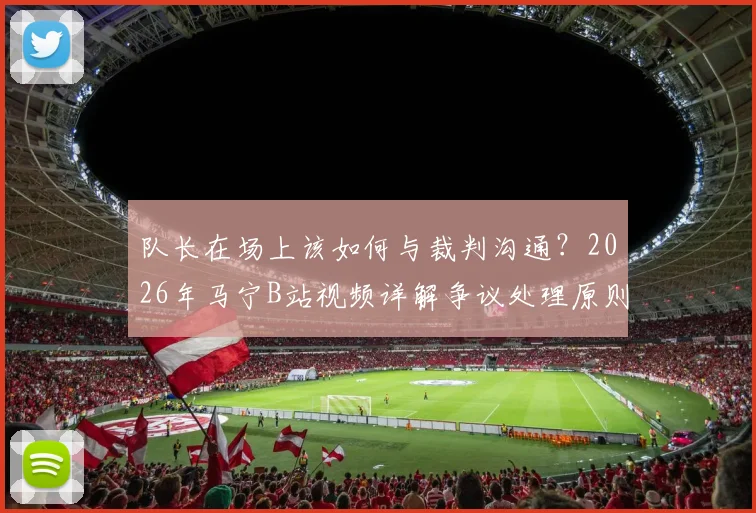 队长在场上该如何与裁判沟通?2026年马宁B站视频详解争议处理原则,交流与质疑区别在哪