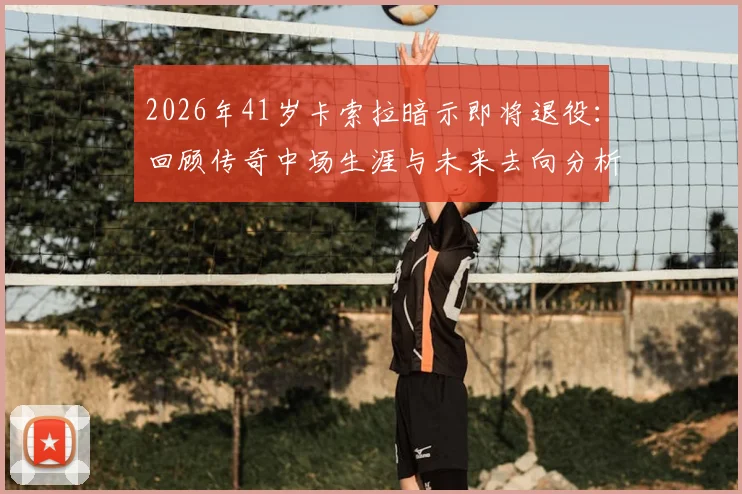 2026年41岁卡索拉暗示即将退役：回顾传奇中场生涯与未来去向分析
