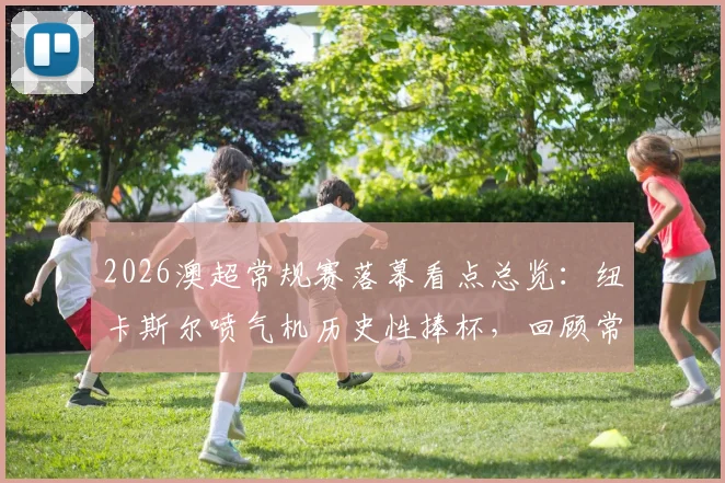 2026澳超常规赛落幕看点总览:纽卡斯尔喷气机历史性捧杯,回顾常规赛经典瞬间与季后赛前瞻
