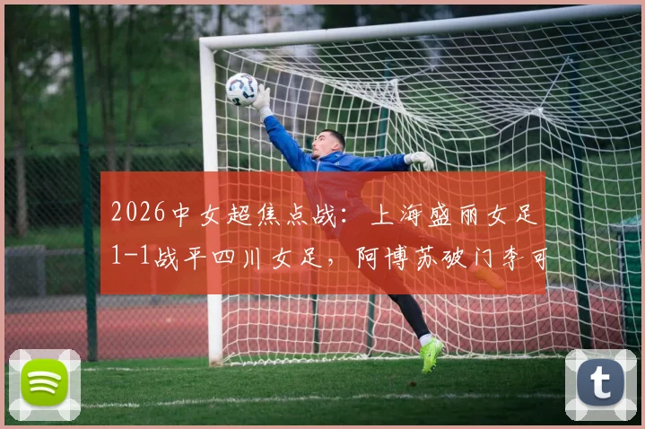 2026中女超焦点战:上海盛丽女足1-1战平四川女足,阿博苏破门李可扳平,附最新积分榜及精彩回顾
