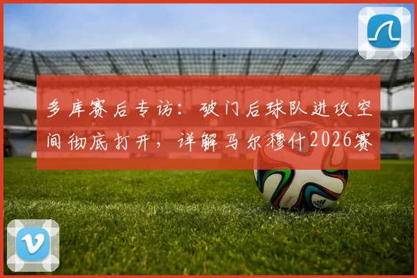 多库赛后专访:破门后球队进攻空间彻底打开,详解马尔穆什2026赛季关键表现与战术价值
