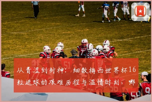 从青涩到封神：细数梅西世界杯16粒进球的艰难历程与温情时刻，哪一球最让你动容？