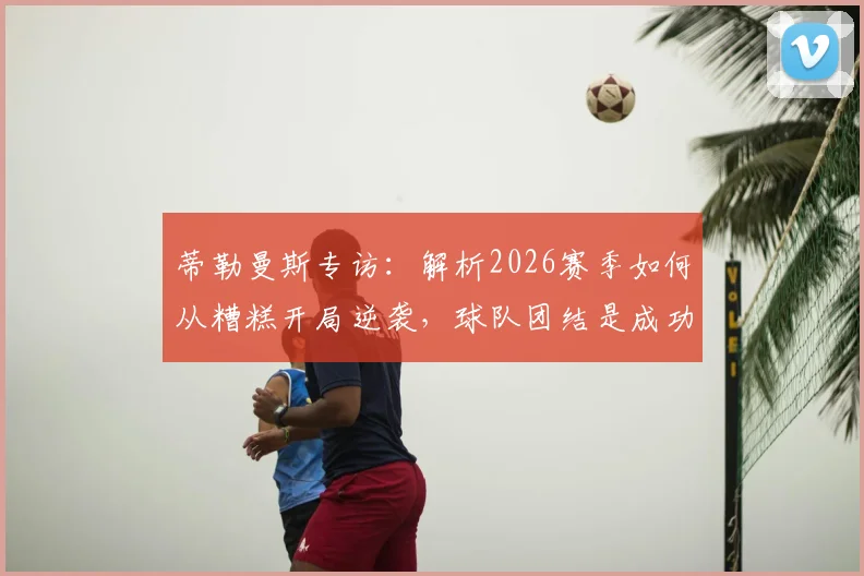 蒂勒曼斯专访:解析2026赛季如何从糟糕开局逆袭,球队团结是成功关键