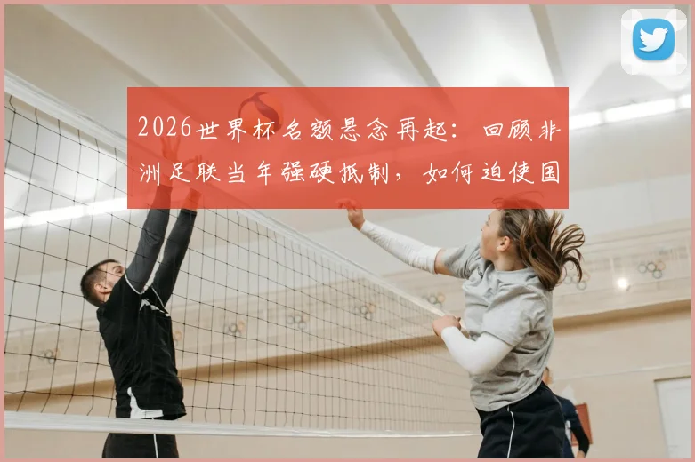 2026世界杯名额悬念再起：回顾非洲足联当年强硬抵制，如何迫使国际足联修改规则