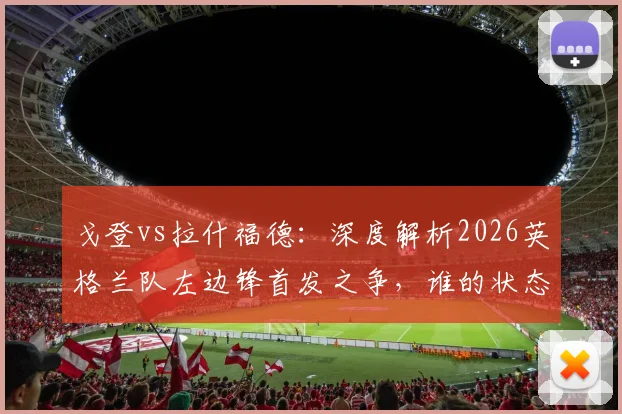 戈登vs拉什福德:深度解析2026英格兰队左边锋首发之争,谁的状态将决定三狮军团边路命运?
