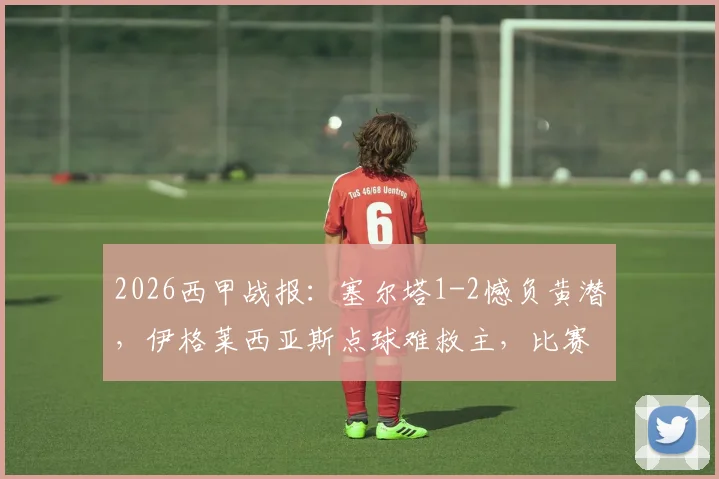 2026西甲战报：塞尔塔1-2憾负黄潜，伊格莱西亚斯点球难救主，比赛回放与解析