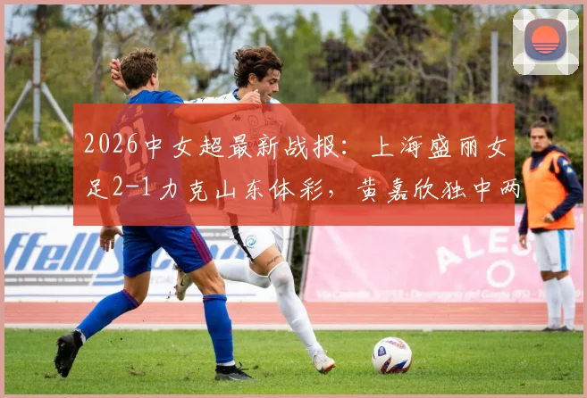 2026中女超最新战报：上海盛丽女足2-1力克山东体彩，黄嘉欣独中两元助球队获胜，附中女超积分榜分析