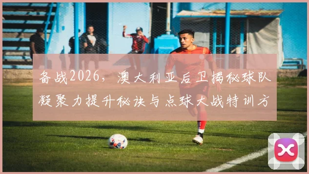 备战2026,澳大利亚后卫揭秘球队凝聚力提升秘诀与点球大战特训方法全解析