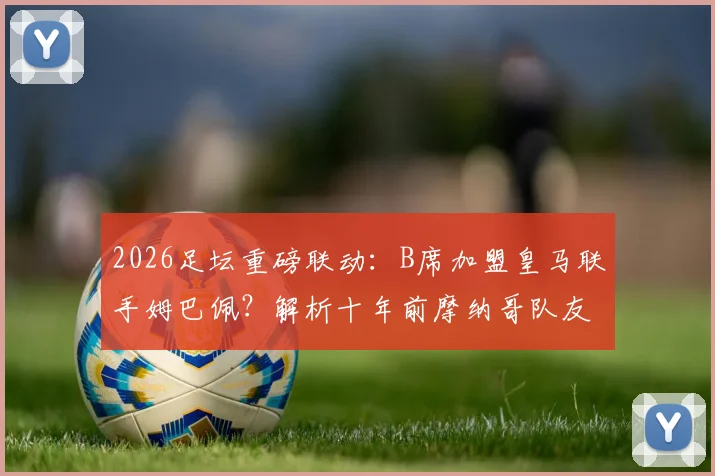 2026足坛重磅联动：B席加盟皇马联手姆巴佩？解析十年前摩纳哥队友重聚可能性与战术前景