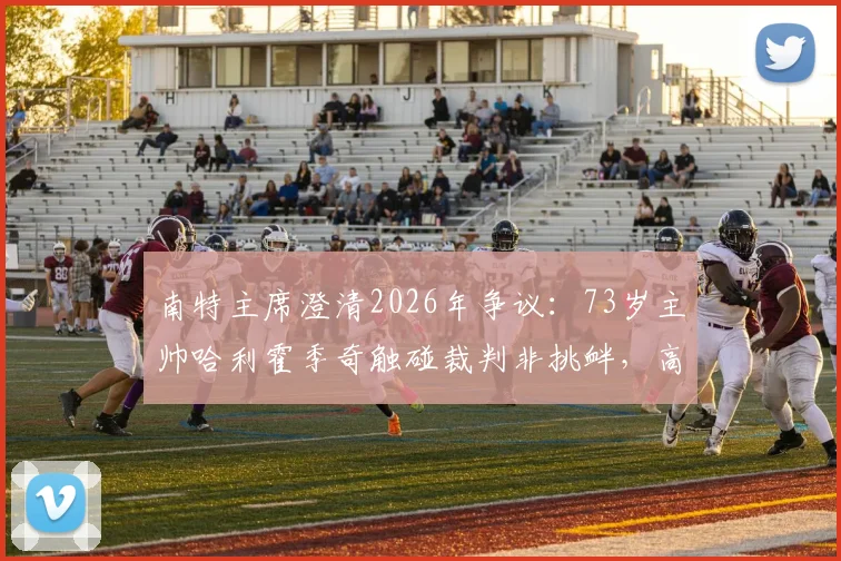 南特主席澄清2026年争议：73岁主帅哈利霍季奇触碰裁判非挑衅，高龄教练赛场行为如何解读？