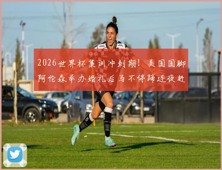 2026世界杯集训冲刺期！美国国脚阿伦森举办婚礼后马不停蹄连夜赶回国家队训练营