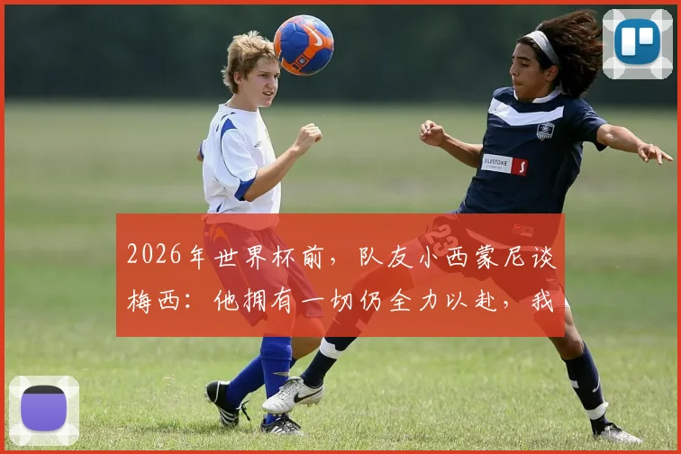 2026年世界杯前，队友小西蒙尼谈梅西：他拥有一切仍全力以赴，我们愿意为他奔跑至死
