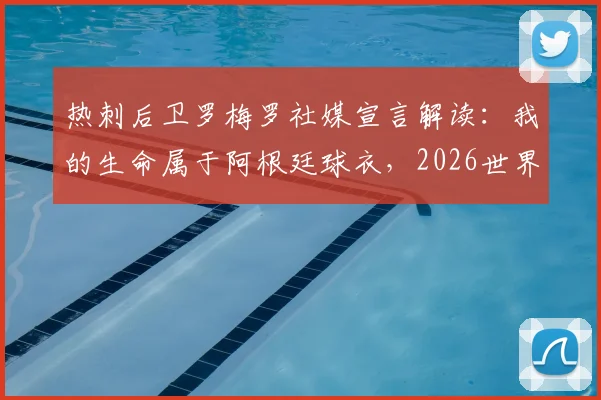 热刺后卫罗梅罗社媒宣言解读:我的生命属于阿根廷球衣,2026世界杯他为何如此关键?附球迷热议观点