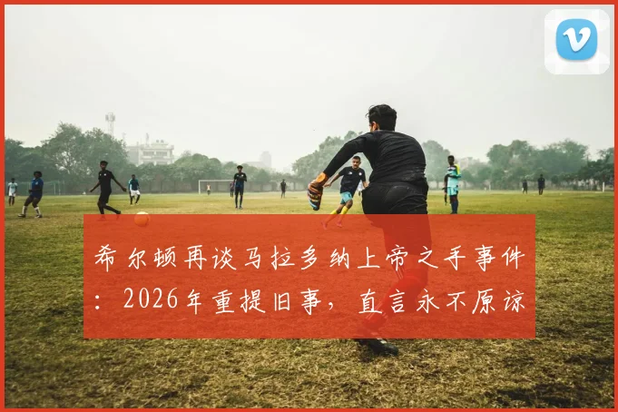 希尔顿再谈马拉多纳上帝之手事件：2026年重提旧事，直言永不原谅，当值裁判至今态度引争议