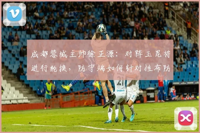 成都蓉城主帅徐正源:对阵玉昆将进行轮换,防守端如何针对性布防成关键看点