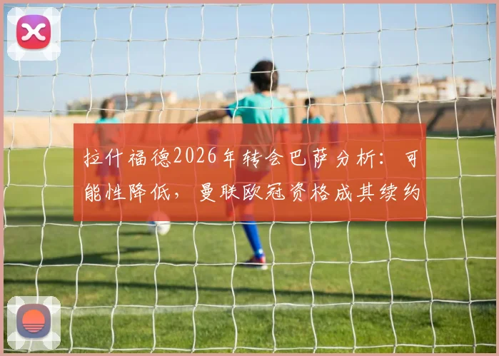 拉什福德2026年转会巴萨分析：可能性降低，曼联欧冠资格成其续约涨薪关键，未来去向解读