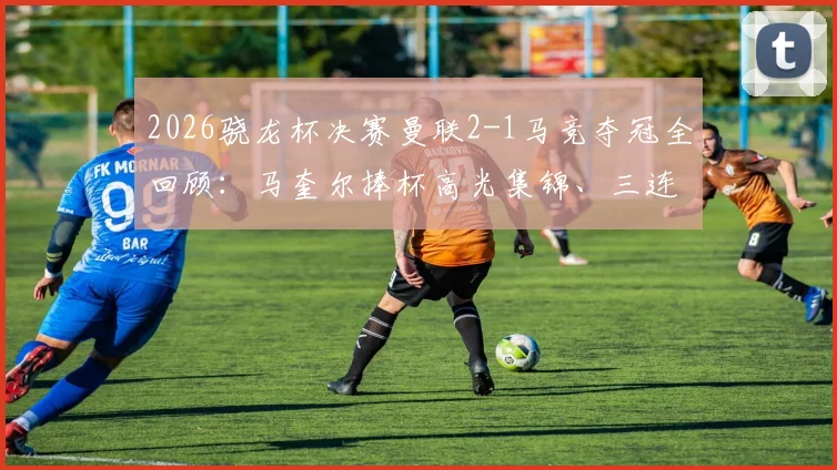 2026骁龙杯决赛曼联2-1马竞夺冠全回顾：马奎尔捧杯高光集锦、三连冠历程与战术解析