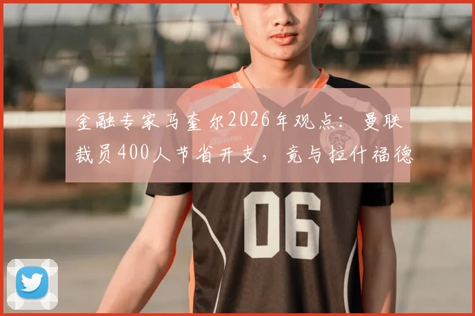 金融专家马奎尔2026年观点:曼联裁员400人节省开支,竟与拉什福德年薪相当,揭露俱乐部运营困局
