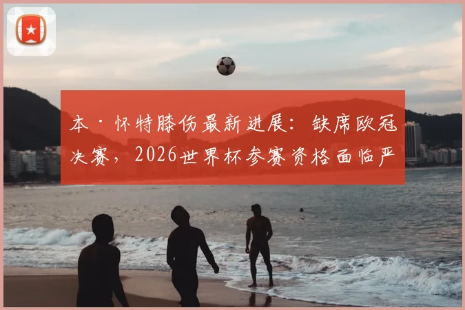 本·怀特膝伤最新进展:缺席欧冠决赛,2026世界杯参赛资格面临严峻考验